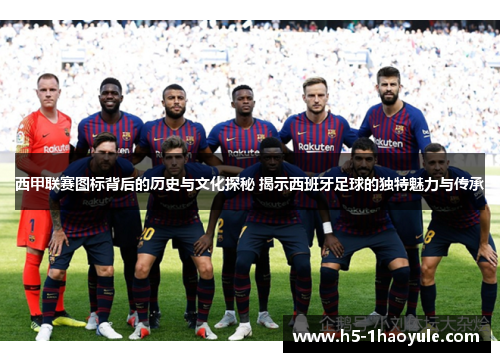 西甲联赛图标背后的历史与文化探秘 揭示西班牙足球的独特魅力与传承